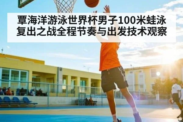 覃海洋游泳世界杯男子100米蛙泳复出之战全程节奏与出发技术观察