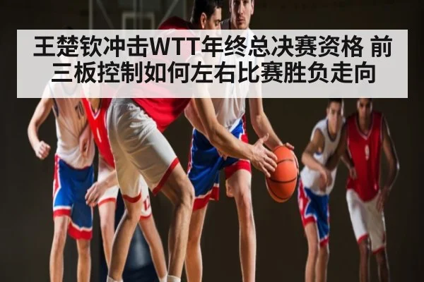 王楚钦冲击WTT年终总决赛资格 前三板控制如何左右比赛胜负走向